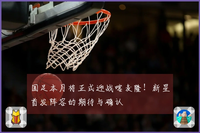 国足本月将正式迎战喀麦隆！新星首发阵容的期待与确认