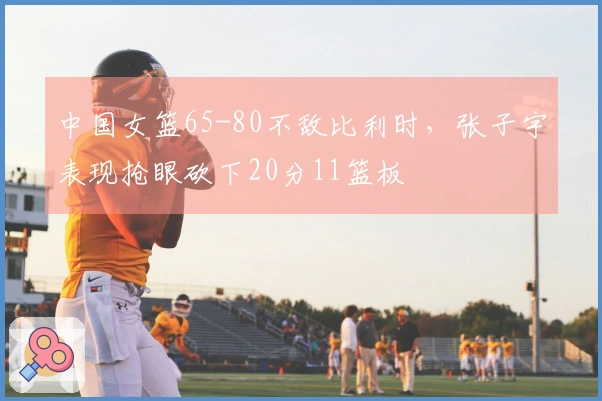 中国女篮65-80不敌比利时，张子宇表现抢眼砍下20分11篮板