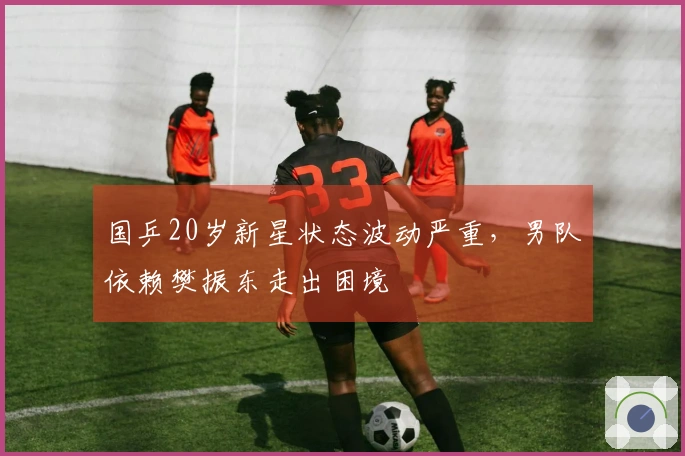 国乒20岁新星状态波动严重，男队依赖樊振东走出困境
