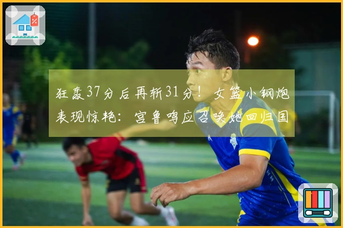 狂轰37分后再斩31分！女篮小钢炮表现惊艳：宫鲁鸣应召唤她回归国家队