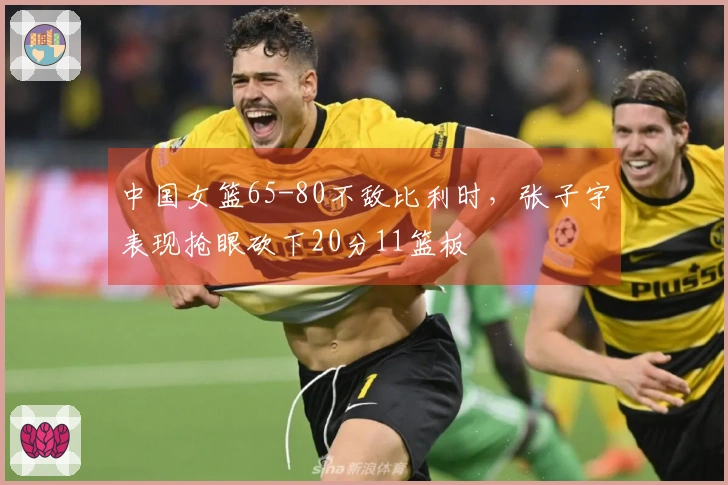 中国女篮65-80不敌比利时，张子宇表现抢眼砍下20分11篮板