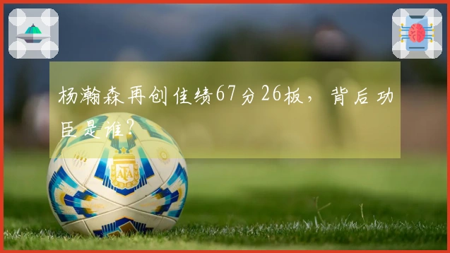 杨瀚森再创佳绩67分26板，背后功臣是谁？