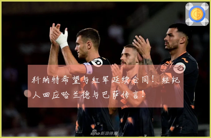 科纳特希望与红军延续合同！经纪人回应哈兰德与巴萨传言！