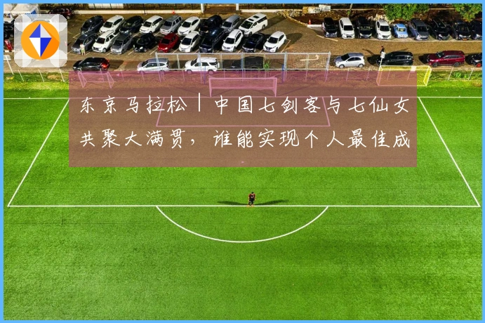 东京马拉松｜中国七剑客与七仙女共聚大满贯，谁能实现个人最佳成关注焦点