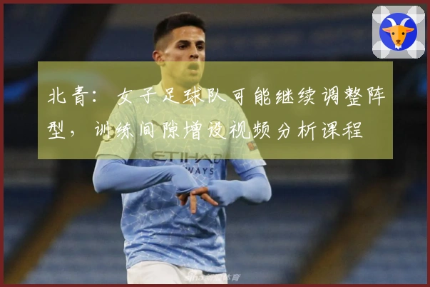 北青：女子足球队可能继续调整阵型，训练间隙增设视频分析课程