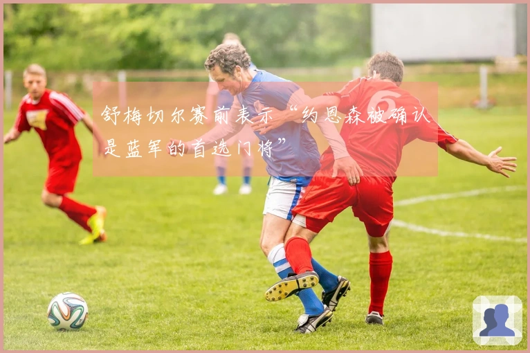 舒梅切尔赛前表示“约恩森被确认是蓝军的首选门将”