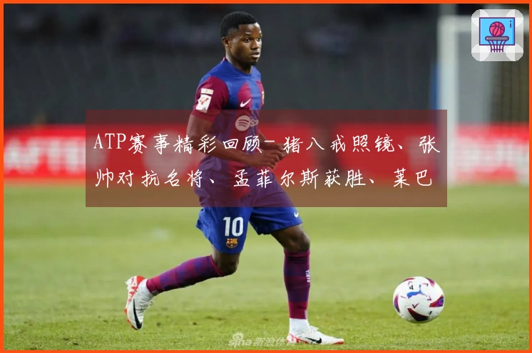 ATP赛事精彩回顾- 猪八戒照镜、张帅对抗名将、孟菲尔斯获胜、莱巴弗里茨成功卫冕