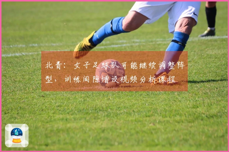 北青：女子足球队可能继续调整阵型，训练间隙增设视频分析课程