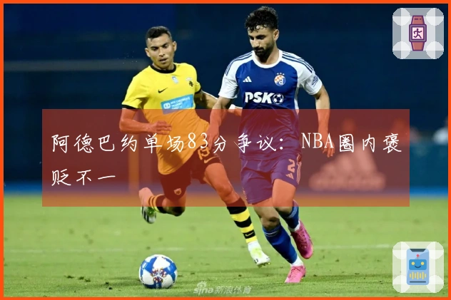 阿德巴约单场83分争议：NBA圈内褒贬不一