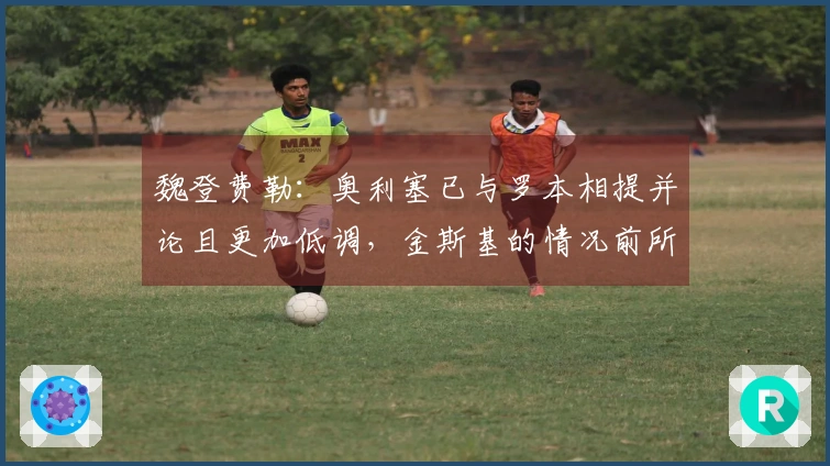 魏登费勒：奥利塞已与罗本相提并论且更加低调，金斯基的情况前所未见