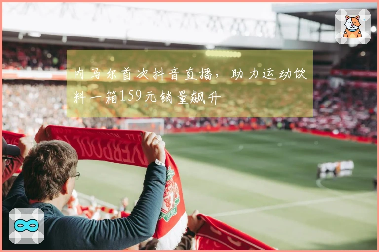 内马尔首次抖音直播，助力运动饮料一箱159元销量飙升