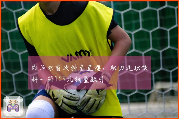 内马尔首次抖音直播，助力运动饮料一箱159元销量飙升