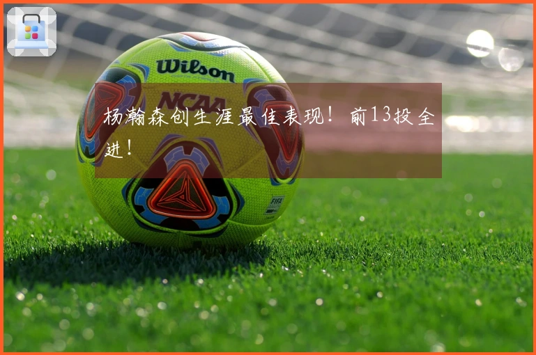 杨瀚森创生涯最佳表现！前13投全进！