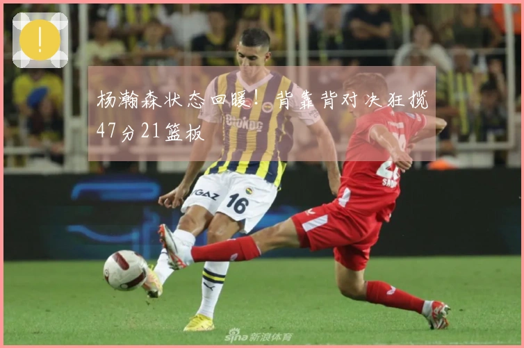 杨瀚森状态回暖！背靠背对决狂揽47分21篮板