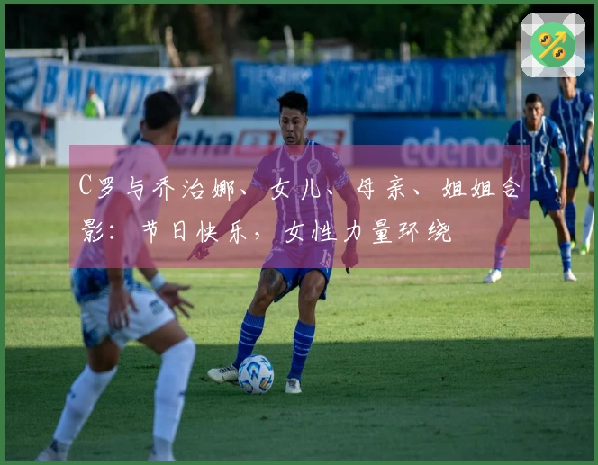 C罗与乔治娜、女儿、母亲、姐姐合影：节日快乐，女性力量环绕