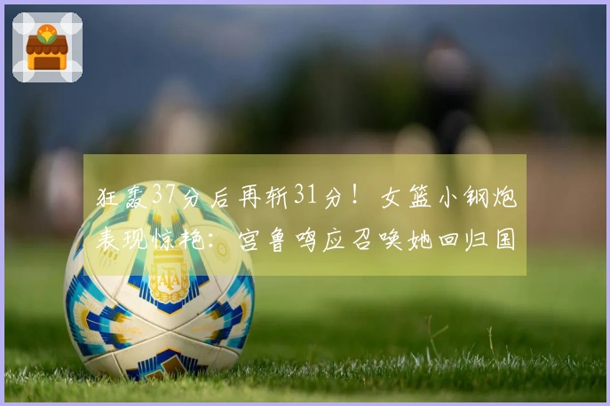 狂轰37分后再斩31分！女篮小钢炮表现惊艳：宫鲁鸣应召唤她回归国家队
