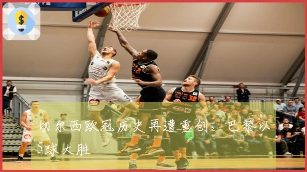 切尔西欧冠历史再遭重创，巴黎以5球大胜