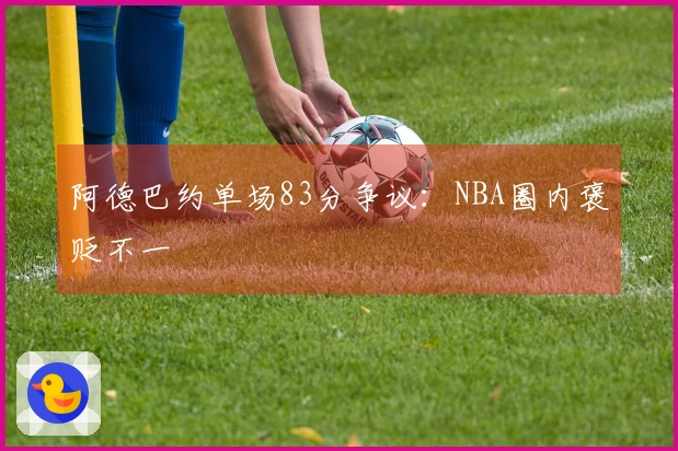 阿德巴约单场83分争议：NBA圈内褒贬不一