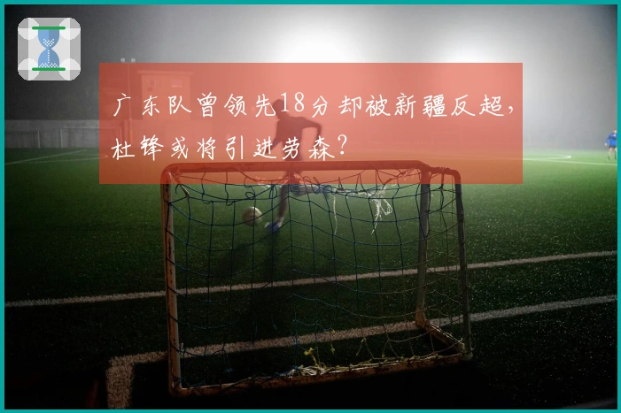 广东队曾领先18分却被新疆反超，杜锋或将引进劳森？